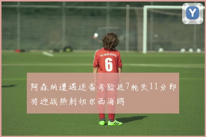 阿森纳遭遇连番考验近7轮失11分即将迎战热刺切尔西海鸥
