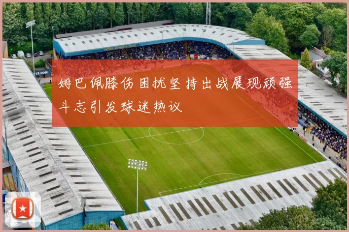 姆巴佩膝伤困扰坚持出战展现顽强斗志引发球迷热议