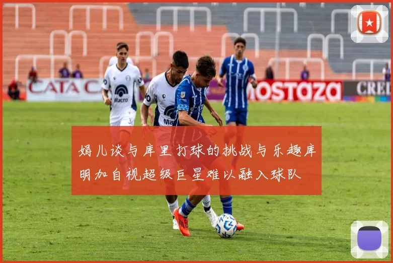 娟儿谈与库里打球的挑战与乐趣库明加自视超级巨星难以融入球队