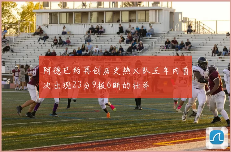 阿德巴约再创历史热火队五年内首次出现23分9板6断的壮举
