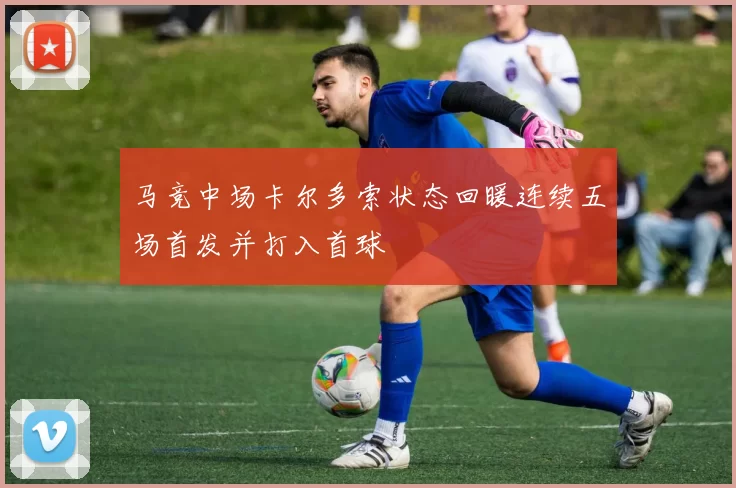 马竞中场卡尔多索状态回暖连续五场首发并打入首球