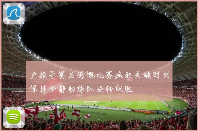 卢指导赛后感慨比赛疯狂关键时刻保持冷静助球队逆转取胜