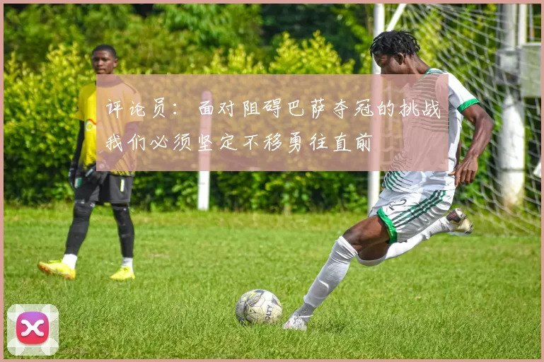 评论员：面对阻碍巴萨夺冠的挑战我们必须坚定不移勇往直前
