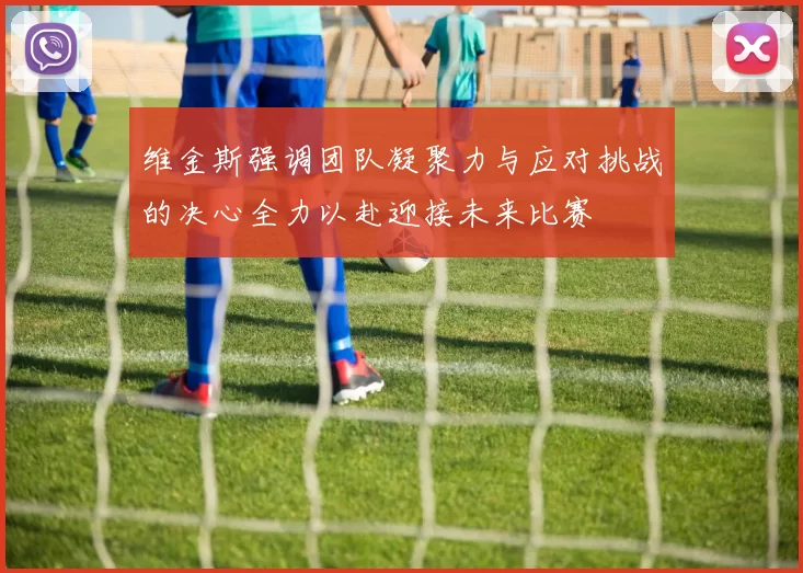 维金斯强调团队凝聚力与应对挑战的决心全力以赴迎接未来比赛