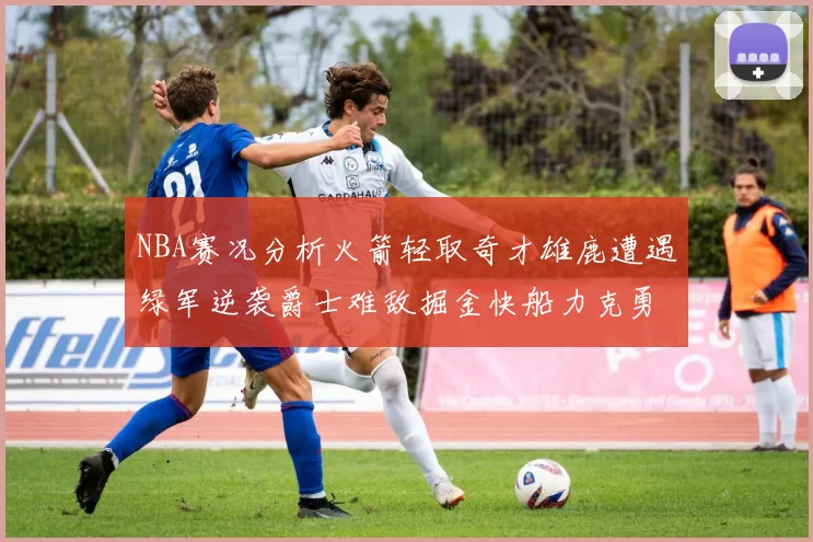 NBA赛况分析火箭轻取奇才雄鹿遭遇绿军逆袭爵士难敌掘金快船力克勇士
