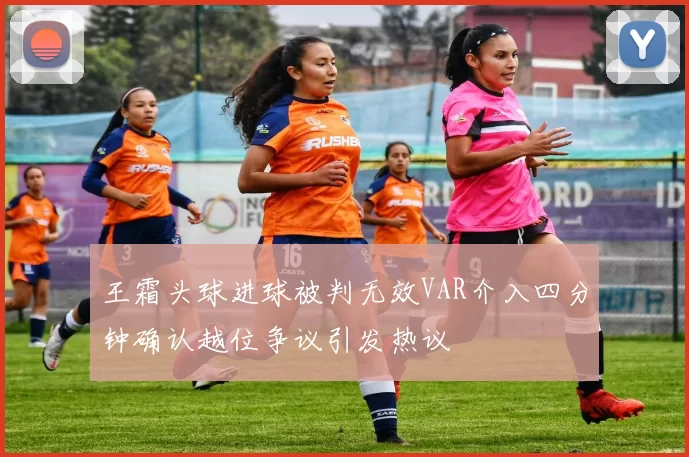 王霜头球进球被判无效VAR介入四分钟确认越位争议引发热议
