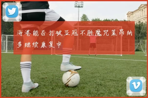 海港能否打破亚冠不胜魔咒莱昂纳多继续康复中