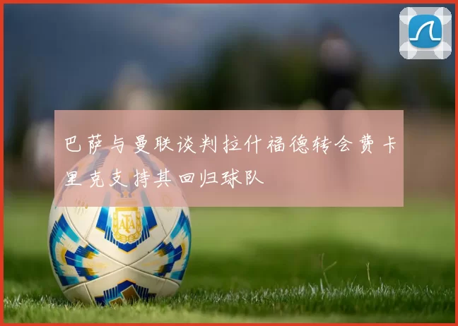 巴萨与曼联谈判拉什福德转会费卡里克支持其回归球队