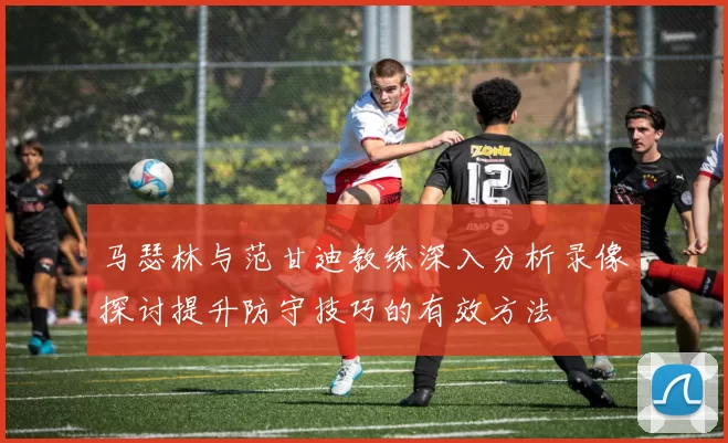 马瑟林与范甘迪教练深入分析录像探讨提升防守技巧的有效方法