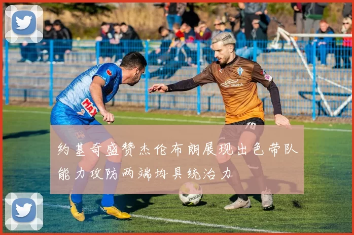 约基奇盛赞杰伦布朗展现出色带队能力攻防两端均具统治力