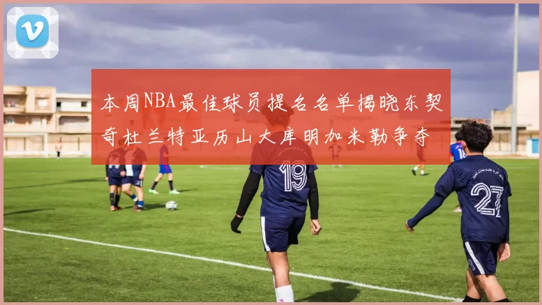本周NBA最佳球员提名名单揭晓东契奇杜兰特亚历山大库明加米勒争夺荣誉