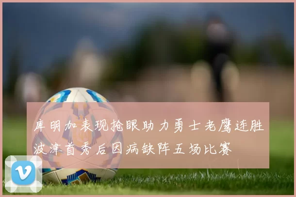 库明加表现抢眼助力勇士老鹰连胜波津首秀后因病缺阵五场比赛