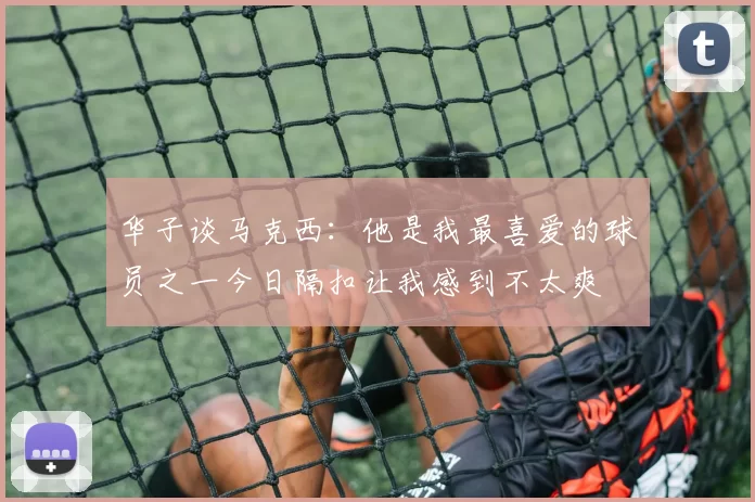 华子谈马克西：他是我最喜爱的球员之一今日隔扣让我感到不太爽