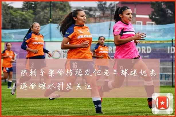 热刺季票价格稳定但老年球迷优惠逐渐缩水引发关注