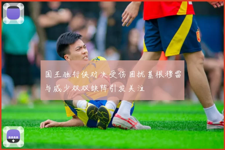 国王独行侠对决受伤困扰基根穆雷与威少双双缺阵引发关注