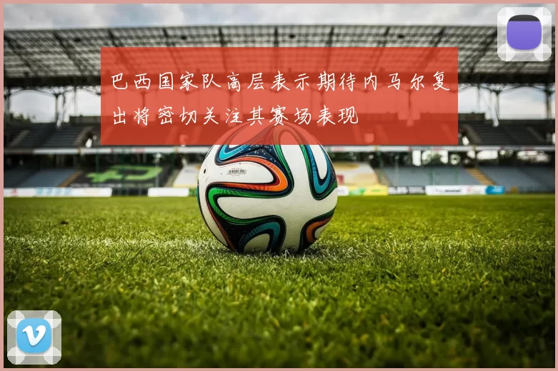 巴西国家队高层表示期待内马尔复出将密切关注其赛场表现