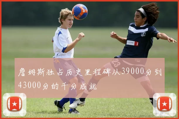 詹姆斯独占历史里程碑从39000分到43000分的千分成就