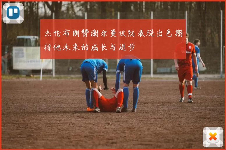 杰伦布朗赞谢尔曼攻防表现出色期待他未来的成长与进步
