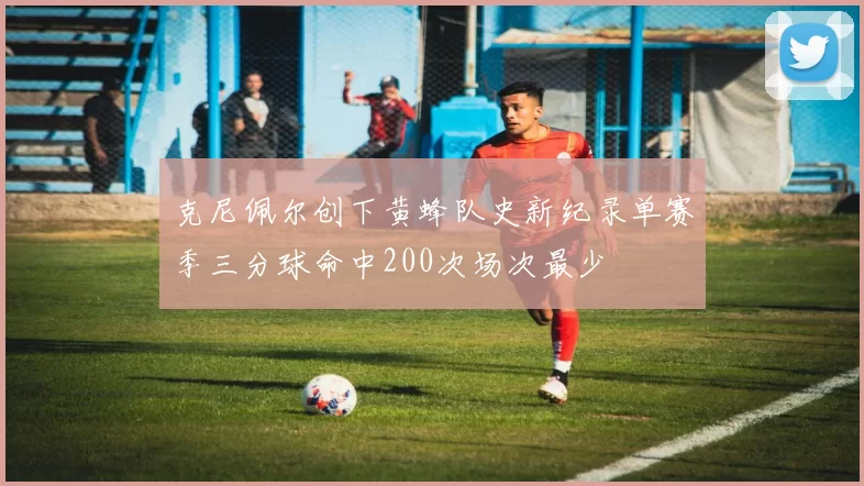 克尼佩尔创下黄蜂队史新纪录单赛季三分球命中200次场次最少