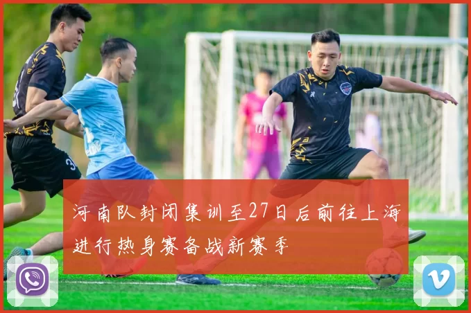 河南队封闭集训至27日后前往上海进行热身赛备战新赛季