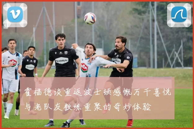 霍福德谈重返波士顿感慨万千喜悦与老队友教练重聚的奇妙体验