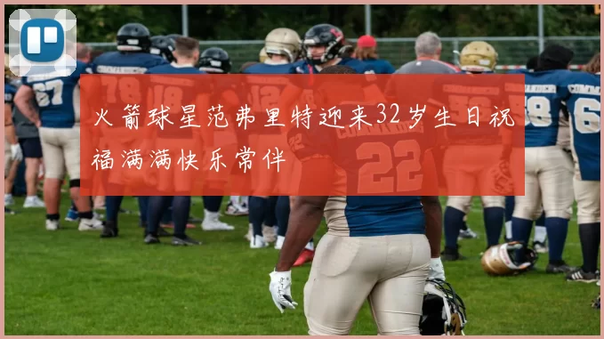 火箭球星范弗里特迎来32岁生日祝福满满快乐常伴