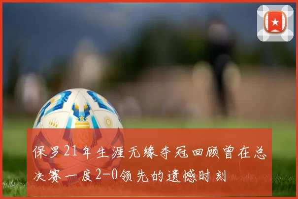 保罗21年生涯无缘夺冠回顾曾在总决赛一度2-0领先的遗憾时刻