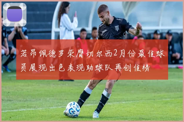 若昂佩德罗荣膺切尔西2月份最佳球员展现出色表现助球队再创佳绩