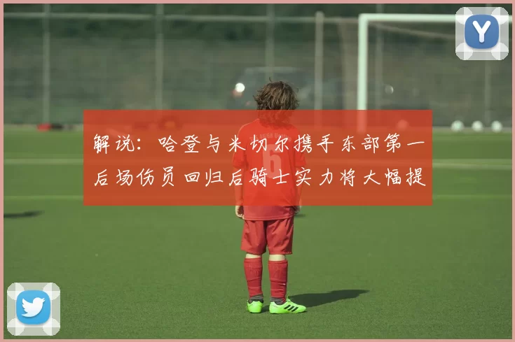 解说：哈登与米切尔携手东部第一后场伤员回归后骑士实力将大幅提升
