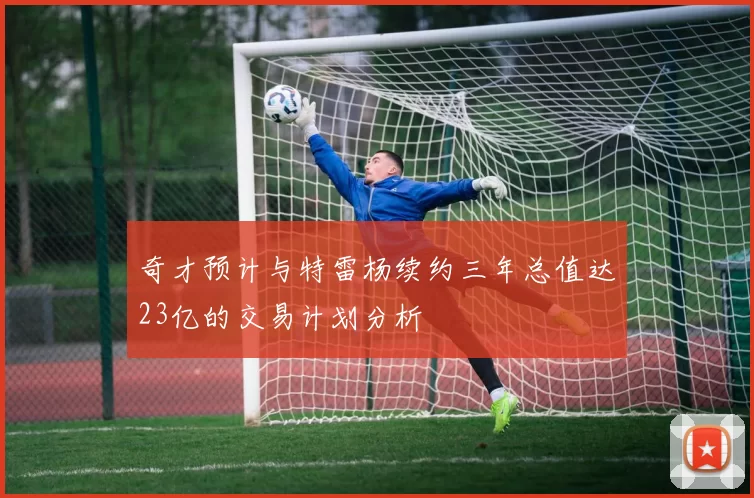 奇才预计与特雷杨续约三年总值达23亿的交易计划分析